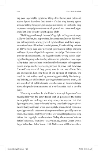 128	 cory doctorow
ing over improbable rights for things like theme park rides and
action figures based on their work — it’s also why literary agents
are now asking for copyright-long commissions on the books they
represent: copyright covers so much ground and takes too long to
shake off, who wouldn’t want a piece of it?
*Liabilitygoesthroughtheroof.Copyrightinfringement,espe-
cially on the Net, is a supercrime. It carries penalties of $150,000
per infringement, and aggrieved rightsholders and their repre-
sentatives have all kinds of special powers, like the ability to force
an ISP to turn over your personal information before showing
evidence of your alleged infringement to a judge. This means that
anyone who suspects that he might be on the wrong side of copy-
right law is going to be terribly risk-averse: publishers non-nego-
tiably force their authors to indemnify them from infringement
claims and go one better, forcing writers to prove that they have
“cleared” any material they quote, even in the case of brief fair-
use quotations, like song titles at the opening of chapters. The
result is that authors end up assuming potentially life-destroy-
ing liability, are chilled from quoting material around them, and
are scared off of public domain texts because an honest mistake
about the public-domain status of a work carries such a terrible
price.
* Posterity vanishes. In the Eldred v. Ashcroft Supreme Court
hearing last year, the court found that 98 percent of the works
in copyright are no longer earning money for anyone, but that
figuring out who these old works belong to with the degree of cer-
tainty that you’d want when one mistake means total economic
apocalypse would cost more than you could ever possibly earn on
them. That means that 98 percent of works will largely expire long
before the copyright on them does. Today, the names of science
fiction’s ancestral founders — Mary Shelley, Arthur Conan Doyle,
Edgar Allan Poe, Jules Verne, H. G. Wells — are still known, their
Content 2nd gal final.indd 128 7/4/08 9:57:10 AM
 