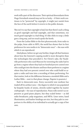 ebooks: neither e, nor books	 129
work still a part of the discourse. Their spiritual descendants from
Hugo Gernsback onward may not be so lucky — if their work con-
tinues to be “protected” by copyright, it might just vanish from
the face of the earth before it reverts to the public domain.
This isn’t to say that copyright is bad, but that there’s such a thing
as good copyright and bad copyright, and that sometimes, too
much good copyright is a bad thing. It’s like chilis in soup: a little
goes a long way, and too much spoils the broth.
From the Luther Bible to the first phonorecords, from radio to
the pulps, from cable to MP3, the world has shown that its first
preference for new media is its “democratic-ness” — the ease with
which it can reproduced.
(And please, before we get any further, forget all that business
about how the Internet’s copying model is more disruptive than
the technologies that preceded it. For Christ’s sake, the Vaude-
ville performers who sued Marconi for inventing the radio had to
go from a regime where they had one hundred percent control over
who could get into the theater and hear them perform to a regime
where they had zero percent control over who could build or ac-
quire a radio and tune into a recording of them performing. For
that matter, look at the difference between a monkish Bible and a
Luther Bible — next to that phase-change, Napster is peanuts.)
Back to democratic-ness. Every successful new medium has
traded off its artifact-ness—the degree to which it was populated
by bespoke hunks of atoms, cleverly nailed together by master
craftspeople — for ease of reproduction. Piano rolls weren’t as ex-
pressive as good piano players, but they scaled better — as did
radio broadcasts, pulp magazines, and MP3s. Liner notes, hand
illumination, and leather bindings are nice, but they pale in com-
parison to the ability of an individual to actually get a copy of her
own.
Content 2nd gal final.indd 129 7/4/08 9:57:10 AM
 