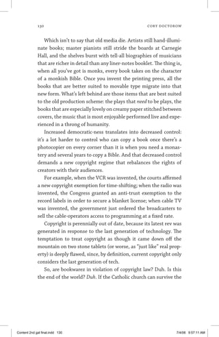 130	 cory doctorow
Which isn’t to say that old media die. Artists still hand-illumi­
nate books; master pianists still stride the boards at Carnegie
Hall, and the shelves burst with tell-all biographies of musicians
that are richer in detail than any liner-notes booklet. The thing is,
when all you’ve got is monks, every book takes on the character
of a monkish Bible. Once you invent the printing press, all the
books that are better suited to movable type migrate into that
new form. What’s left behind are those items that are best suited
to the old production scheme: the plays that need to be plays, the
books that are especially lovely on creamy paper stitched between
covers, the music that is most enjoyable performed live and expe-
rienced in a throng of humanity.
Increased democratic-ness translates into decreased control:
it’s a lot harder to control who can copy a book once there’s a
photocopier on every corner than it is when you need a monas-
tery and several years to copy a Bible. And that decreased control
demands a new copyright regime that rebalances the rights of
creators with their audiences.
For example, when the VCR was invented, the courts affirmed
a new copyright exemption for time-shifting; when the radio was
invented, the Congress granted an anti-trust exemption to the
record labels in order to secure a blanket license; when cable TV
was invented, the government just ordered the broadcasters to
sell the cable-operators access to programming at a fixed rate.
Copyright is perennially out of date, because its latest rev was
generated in response to the last generation of technology. The
temptation to treat copyright as though it came down off the
mountain on two stone tablets (or worse, as “just like” real prop-
erty) is deeply flawed, since, by definition, current copyright only
considers the last generation of tech.
So, are bookwarez in violation of copyright law? Duh. Is this
the end of the world? Duh. If the Catholic church can survive the
Content 2nd gal final.indd 130 7/4/08 9:57:11 AM
 
