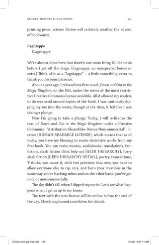 ebooks: neither e, nor books	 131
printing press, science fiction will certainly weather the advent
of bookwarez.
Lagniappe
[Lagniappe]
We’re almost done here, but there’s one more thing I’d like to do
before I get off the stage. [Lagniappe: an unexpected bonus or
extra] Think of it as a “lagniappe” — a little something extra to
thank you for your patience.
About a year ago, I released my first novel, Down and Out in the
Magic Kingdom, on the Net, under the terms of the most restric-
tive Creative Commons license available. All it allowed my readers
to do was send around copies of the book. I was cautiously dip-
ping my toe into the water, though at the time, it felt like I was
taking a plunge.
Now I’m going to take a plunge. Today, I will re-license the
text of Down and Out in the Magic Kingdom under a Creative
Commons “Attribution-ShareAlike-Derivs-Noncommercial” li-
cense [HUMAN READABLE LICENSE], which means that as of
today, you have my blessing to create derivative works from my
first book. You can make movies, audiobooks, translations, fan-
fiction, slash fiction (God help us) [GEEK HIERARCHY], furry
slash fiction [GEEK HIERARCHY DETAIL], poetry, translations,
T-shirts, you name it, with two provisos: that one, you have to
allow everyone else to rip, mix, and burn your creations in the
same way you’re hacking mine; and on the other hand, you’ve got
to do it noncommercially.
The sky didn’t fall when I dipped my toe in. Let’s see what hap-
pens when I get in up to my knees.
The text with the new license will be online before the end of
the day. Check craphound.com/down for details.
Content 2nd gal final.indd 131 7/4/08 9:57:11 AM
 