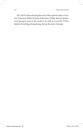 132	 cory doctorow
Oh, and I’m also releasing the text of this speech under a Crea­
tive Commons Public Domain dedication, [Public domain dedica-
tion] giving it away to the world to do with as it see fits. It’ll be
linked off my blog, Boing Boing, before the day is through.
Content 2nd gal final.indd 132 7/4/08 9:57:11 AM
 