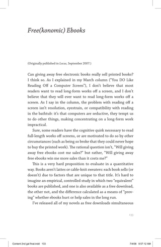 free(konomic) ebooks	 133
Free(konomic) Ebooks
(Originally published in Locus, September 2007.)
Can giving away free electronic books really sell printed books?
I think so. As I explained in my March column (“You DO Like
Reading Off a Computer Screen”), I don’t believe that most
readers want to read long-form works off a screen, and I don’t
believe that they will ever want to read long-form works off a
screen. As I say in the column, the problem with reading off a
screen isn’t resolution, eyestrain, or compatibility with reading
in the bathtub: it’s that computers are seductive, they tempt us
to do other things, making concentrating on a long-form work
impractical.
Sure, some readers have the cognitive quirk necessary to read
full-length works off screens, or are motivated to do so by other
circumstances (such as being so broke that they could never hope
to buy the printed work). The rational question isn’t, “Will giving
away free ebooks cost me sales?” but rather, “Will giving away
free ebooks win me more sales than it costs me?”
This is a very hard proposition to evaluate in a quantitative
way. Books aren’t lattes or cable-knit sweaters: each book sells (or
doesn’t) due to factors that are unique to that title. It’s hard to
imagine an empirical, controlled study in which two “equivalent”
books are published, and one is also available as a free download,
the other not, and the difference calculated as a means of “prov-
ing” whether ebooks hurt or help sales in the long run.
I’ve released all of my novels as free downloads simultaneous
	 133
Content 2nd gal final.indd 133 7/4/08 9:57:12 AM
 