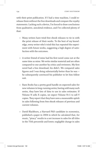 134	 cory doctorow
with their print publication. If I had a time machine, I could re-
release them without the free downloads and compare the royalty
statements. Lacking such a device, I’m forced to draw conclusions
from qualitative, anecdotal evidence, and I’ve collected plenty of
that:
	 Many writers have tried free ebook releases to tie in with
the print release of their works. To the best of my knowl-
edge, every writer who’s tried this has repeated the experi-
ment with future works, suggesting a high degree of satis-
faction with the outcomes.
	 A writer friend of mine had his first novel come out at the
same time as mine. We write similar material and are often
compared to one another by critics and reviewers. My first
novel had a free download, his didn’t. We compared sales
figures and I was doing substantially better than he was —
he subsequently convinced his publisher to let him follow
suit.
	 Baen Books has a pretty good handle on expected sales for
new volumes in long-running series; having sold many such
series, they have lots of data to use in sales estimates. If
Volume N sells X copies, we expect Volume N+1 to sell Y
copies. They report that they have seen a measurable uptick
in sales following from free ebook releases of previous and
current volumes.
	 David Blackburn, a Harvard PhD candidate in economics,
published a paper in 2004 in which he calculated that, for
music, “piracy” results in a net increase in sales for all titles
in the 75th percentile and lower; negligible change in sales
Content 2nd gal final.indd 134 7/4/08 9:57:12 AM
 