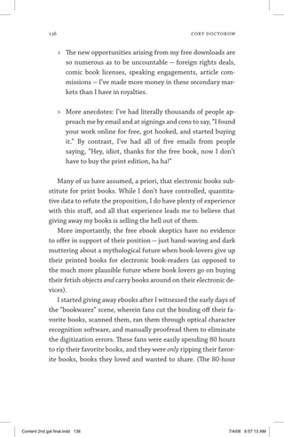 136	 cory doctorow
	 The new opportunities arising from my free downloads are
so numerous as to be uncountable — foreign rights deals,
comic book licenses, speaking engagements, article com-
missions — I’ve made more money in these secondary mar-
kets than I have in royalties.
	 More anecdotes: I’ve had literally thousands of people ap-
proach me by email and at signings and cons to say, “I found
your work online for free, got hooked, and started buying
it.” By contrast, I’ve had all of five emails from people
saying, “Hey, idiot, thanks for the free book, now I don’t
have to buy the print edition, ha ha!”
Many of us have assumed, a priori, that electronic books sub-
stitute for print books. While I don’t have controlled, quantita-
tive data to refute the proposition, I do have plenty of experience
with this stuff, and all that experience leads me to believe that
giving away my books is selling the hell out of them.
More importantly, the free ebook skeptics have no evidence
to offer in support of their position — just hand-waving and dark
muttering about a mythological future when book-lovers give up
their printed books for electronic book-readers (as opposed to
the much more plausible future where book lovers go on buying
their fetish objects and carry books around on their electronic de-
vices).
I started giving away ebooks after I witnessed the early days of
the “bookwarez” scene, wherein fans cut the binding off their fa-
vorite books, scanned them, ran them through optical character
recognition software, and manually proofread them to eliminate
the digitization errors. These fans were easily spending 80 hours
to rip their favorite books, and they were only ripping their favor-
ite books, books they loved and wanted to share. (The 80-hour
Content 2nd gal final.indd 136 7/4/08 9:57:13 AM
 