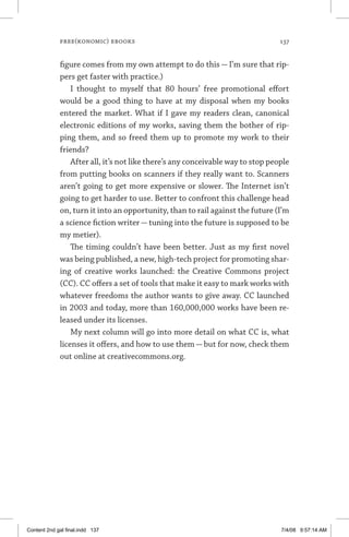 free(konomic) ebooks	 137
figure comes from my own attempt to do this — I’m sure that rip-
pers get faster with practice.)
I thought to myself that 80 hours’ free promotional effort
would be a good thing to have at my disposal when my books
entered the market. What if I gave my readers clean, canonical
electronic editions of my works, saving them the bother of rip-
ping them, and so freed them up to promote my work to their
friends?
After all, it’s not like there’s any conceivable way to stop people
from putting books on scanners if they really want to. Scanners
aren’t going to get more expensive or slower. The Internet isn’t
going to get harder to use. Better to confront this challenge head
on, turn it into an opportunity, than to rail against the future (I’m
a science fiction writer — tuning into the future is supposed to be
my metier).
The timing couldn’t have been better. Just as my first novel
was being published, a new, high-tech project for promoting shar-
ing of creative works launched: the Creative Commons project
(CC). CC offers a set of tools that make it easy to mark works with
whatever freedoms the author wants to give away. CC launched
in 2003 and today, more than 160,000,000 works have been re-
leased under its licenses.
My next column will go into more detail on what CC is, what
licenses it offers, and how to use them — but for now, check them
out online at creativecommons.org.
Content 2nd gal final.indd 137 7/4/08 9:57:14 AM
 
