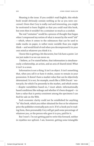 xvi	 JOHN PERRY BARLOW
Meaning is the issue. If you couldn’t read English, this whole
book would obviously contain nothing as far as you were con-
cerned. Given that Cory is really cool and interesting, you might
be motivated to learn English so that you could read this book,
but even then it wouldn’t be a container so much as a conduit.
The real “container” would be a process of thought that began
when I compressed my notion of what is meant by the word “ink”
— which, when it comes to the substances that can be used to
make marks on paper, is rather more variable than you might
think — and would kind of end when you decompressed it in your
own mind as whatever you think it is.
I know this is getting a bit discursive, but I do have a point. Let
me just make it so we can move on.
I believe, as I’ve stated before, that information is simultane-
ously a relationship, an action, and an area of shared mind. What
it isn’t is a noun.
Information is not a thing. It isn’t an object. It isn’t something
that, when you sell it or have it stolen, ceases to remain in your
possession. It doesn’t have a market value that can be objectively
determined. It is not, for example, much like a 2004 Ducati ˆ mo-
torcycle, for which I’m presently in the market, and which seems
— despite variabilities based on, I must admit, informationally
based conditions like mileage and whether it’s been dropped — to
have a value that is pretty consistent among the specimens I can
find for sale on the Web.
Such economic clarity could not be established for anything
“in” this book, which you either obtained for free or for whatever
price the publisher eventually puts on it. If it’s a book you’re read-
ing from, then presumably Cory will get paid some percentage of
whatever you, or the person who gave it to you, paid for it.
But I won’t. I’m not getting paid to write this forward, neither
in royalties nor upfront. I am, however, getting some intangible
Content 2nd gal final.indd 16 7/4/08 9:56:18 AM
 