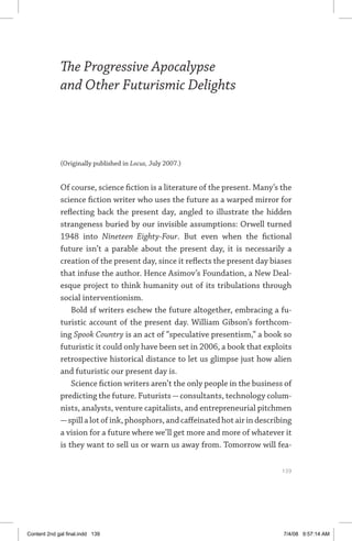 the progressive apocalypse and other futurismic delights	 139
The Progressive Apocalypse
and Other Futurismic Delights
(Originally published in Locus, July 2007.)
Of course, science fiction is a literature of the present. Many’s the
science fiction writer who uses the future as a warped mirror for
reflecting back the present day, angled to illustrate the hidden
strangeness buried by our invisible assumptions: Orwell turned
1948 into Nineteen Eighty-Four. But even when the fictional
future isn’t a parable about the present day, it is necessarily a
creation of the present day, since it reflects the present day biases
that infuse the author. Hence Asimov’s Foundation, a New Deal-
esque project to think humanity out of its tribulations through
social interventionism.
Bold sf writers eschew the future altogether, embracing a fu-
turistic account of the present day. William Gibson’s forthcom-
ing Spook Country is an act of “speculative presentism,” a book so
futuristic it could only have been set in 2006, a book that exploits
retrospective historical distance to let us glimpse just how alien
and futuristic our present day is.
Science fiction writers aren’t the only people in the business of
predicting the future. Futurists—consultants, technology colum-
nists, analysts, venture capitalists, and entrepreneurial pitchmen
—spillalotofink,phosphors,andcaffeinatedhotairindescribing
a vision for a future where we’ll get more and more of whatever it
is they want to sell us or warn us away from. Tomorrow will fea-
	 139
Content 2nd gal final.indd 139 7/4/08 9:57:14 AM
 