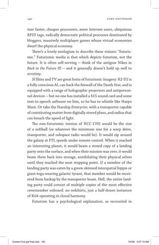 140	 cory doctorow
ture faster, cheaper processors, more Internet users, ubiquitous
RFID tags, radically democratic political processes dominated by
bloggers, massively multiplayer games whose virtual economies
dwarf the physical economy.
There’s a lovely neologism to describe these visions: “futuris-
mic.” Futurismic media is that which depicts futurism, not the
future. It is often self-serving — think of the antigrav Nikes in
Back to the Future III — and it generally doesn’t hold up well to
scrutiny.
Sf films and TV are great fonts of futurismic imagery: R2-D2 is
a fully conscious AI, can hack the firewall of the Death Star, and is
equipped with a range of holographic projectors and antiperson-
nel devices — but no one has installed a $15 sound card and some
text-to-speech software on him, so he has to whistle like Harpo
Marx. Or take the Starship Enterprise, with a transporter capable
of constituting matter from digitally stored plans, and radios that
can breach the speed of light.
The non-futurismic version of NCC-1701 would be the size
of a softball (or whatever the minimum size for a warp drive,
transporter, and subspace radio would be). It would zip around
the galaxy at FTL speeds under remote control. When it reached
an interesting planet, it would beam a stored copy of a landing
party onto the surface, and when their mission was over, it would
beam them back into storage, annihilating their physical selves
until they reached the next stopping point. If a member of the
landing party was eaten by a green-skinned interspatial hippie or
giant toga-wearing galactic tyrant, that member would be recov-
ered from backup by the transporter beam. Hell, the entire land-
ing party could consist of multiple copies of the most effective
crewmember onboard: no redshirts, just a half-dozen instances
of Kirk operating in clonal harmony.
Futurism has a psychological explanation, as recounted in
Content 2nd gal final.indd 140 7/4/08 9:57:15 AM
 