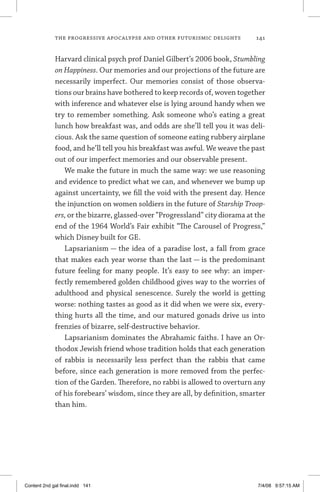 the progressive apocalypse and other futurismic delights	 141
Harvard clinical psych prof Daniel Gilbert’s 2006 book, Stumbling
on Happiness. Our memories and our projections of the future are
necessarily imperfect. Our memories consist of those observa-
tions our brains have bothered to keep records of, woven together
with inference and whatever else is lying around handy when we
try to remember something. Ask someone who’s eating a great
lunch how breakfast was, and odds are she’ll tell you it was deli-
cious. Ask the same question of someone eating rubbery airplane
food, and he’ll tell you his breakfast was awful. We weave the past
out of our imperfect memories and our observable present.
We make the future in much the same way: we use reasoning
and evidence to predict what we can, and whenever we bump up
against uncertainty, we fill the void with the present day. Hence
the injunction on women soldiers in the future of Starship Troop-
ers, or the bizarre, glassed-over “Progressland” city diorama at the
end of the 1964 World’s Fair exhibit “The Carousel of Progress,”
which Disney built for GE.
Lapsarianism — the idea of a paradise lost, a fall from grace
that makes each year worse than the last — is the predominant
future feeling for many people. It’s easy to see why: an imper-
fectly remembered golden childhood gives way to the worries of
adulthood and physical senescence. Surely the world is getting
worse: nothing tastes as good as it did when we were six, every-
thing hurts all the time, and our matured gonads drive us into
frenzies of bizarre, self-destructive behavior.
Lapsarianism dominates the Abrahamic faiths. I have an Or-
thodox Jewish friend whose tradition holds that each generation
of rabbis is necessarily less perfect than the rabbis that came
before, since each generation is more removed from the perfec-
tion of the Garden. Therefore, no rabbi is allowed to overturn any
of his forebears’ wisdom, since they are all, by definition, smarter
than him.
Content 2nd gal final.indd 141 7/4/08 9:57:15 AM
 