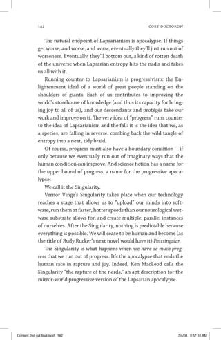 142	 cory doctorow
The natural endpoint of Lapsarianism is apocalypse. If things
get worse, and worse, and worse, eventually they’ll just run out of
worseness. Eventually, they’ll bottom out, a kind of rotten death
of the universe when Lapsarian entropy hits the nadir and takes
us all with it.
Running counter to Lapsarianism is progressivism: the En-
lightenment ideal of a world of great people standing on the
shoulders of giants. Each of us contributes to improving the
world’s storehouse of knowledge (and thus its capacity for bring-
ing joy to all of us), and our descendants and protégés take our
work and improve on it. The very idea of “progress” runs counter
to the idea of Lapsarianism and the fall: it is the idea that we, as
a species, are falling in reverse, combing back the wild tangle of
entropy into a neat, tidy braid.
Of course, progress must also have a boundary condition — if
only because we eventually run out of imaginary ways that the
human condition can improve. And science fiction has a name for
the upper bound of progress, a name for the progressive apoca-
lypse:
We call it the Singularity.
Vernor Vinge’s Singularity takes place when our technology
reaches a stage that allows us to “upload” our minds into soft-
ware, run them at faster, hotter speeds than our neurological wet-
ware substrate allows for, and create multiple, parallel instances
of ourselves. After the Singularity, nothing is predictable because
everything is possible. We will cease to be human and become (as
the title of Rudy Rucker’s next novel would have it) Postsingular.
The Singularity is what happens when we have so much prog-
ress that we run out of progress. It’s the apocalypse that ends the
human race in rapture and joy. Indeed, Ken MacLeod calls the
Singularity “the rapture of the nerds,” an apt description for the
mirror-world progressive version of the Lapsarian apocalypse.
Content 2nd gal final.indd 142 7/4/08 9:57:16 AM
 