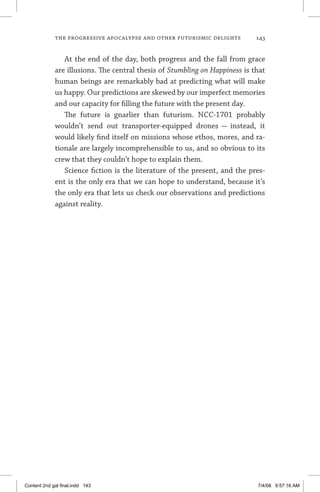 the progressive apocalypse and other futurismic delights	 143
At the end of the day, both progress and the fall from grace
are illusions. The central thesis of Stumbling on Happiness is that
human beings are remarkably bad at predicting what will make
us happy. Our predictions are skewed by our imperfect memories
and our capacity for filling the future with the present day.
The future is gnarlier than futurism. NCC-1701 probably
wouldn’t send out transporter-equipped drones — instead, it
would likely find itself on missions whose ethos, mores, and ra-
tionale are largely incomprehensible to us, and so obvious to its
crew that they couldn’t hope to explain them.
Science fiction is the literature of the present, and the pres-
ent is the only era that we can hope to understand, because it’s
the only era that lets us check our observations and predictions
against reality.
Content 2nd gal final.indd 143 7/4/08 9:57:16 AM
 
