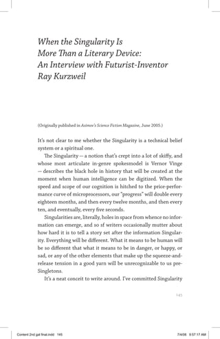 when the singularity is more than a literary device	 145
When the Singularity Is
More Than a Literary Device:
An Interview with Futurist-Inventor
Ray Kurzweil
(Originally published in Asimov’s Science Fiction Magazine, June 2005.)	
It’s not clear to me whether the Singularity is a technical belief
system or a spiritual one.
The Singularity — a notion that’s crept into a lot of skiffy, and
whose most articulate in-genre spokesmodel is Vernor Vinge
— describes the black hole in history that will be created at the
moment when human intelligence can be digitized. When the
speed and scope of our cognition is hitched to the price-perfor-
mance curve of microprocessors, our “progress” will double every
eighteen months, and then every twelve months, and then every
ten, and eventually, every five seconds.
Singularities are, literally, holes in space from whence no infor-
mation can emerge, and so sf writers occasionally mutter about
how hard it is to tell a story set after the information Singular-
ity. Everything will be different. What it means to be human will
be so different that what it means to be in danger, or happy, or
sad, or any of the other elements that make up the squeeze-and-
release tension in a good yarn will be unrecognizable to us pre-
Singletons.
It’s a neat conceit to write around. I’ve committed Singularity
	 145
Content 2nd gal final.indd 145 7/4/08 9:57:17 AM
 