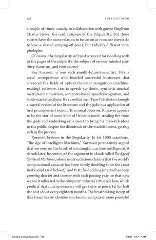 146	 cory doctorow
a couple of times, usually in collaboration with gonzo Singleton
Charlie Stross, the mad antipope of the Singularity. But those
stories have the same relation to futurism as romance novels do
to love: a shared jumping-off point, but radically different mor-
phologies.
Of course, the Singularity isn’t just a conceit for noodling with
in the pages of the pulps: it’s the subject of serious-minded pun-
ditry, futurism, and even science.
Ray Kurzweil is one such pundit-futurist-scientist. He’s a
serial entrepreneur who founded successful businesses that
advanced the fields of optical character recognition (machine-
reading) software, text-to-speech synthesis, synthetic musical
instrument simulation, computer-based speech recognition, and
stock-market analysis. He cured his own Type-II diabetes through
a careful review of the literature and the judicious application of
first principles and reason. To a casual observer, Kurzweil appears
to be the star of some kind of Heinlein novel, stealing fire from
the gods and embarking on a quest to bring his maverick ideas
to the public despite the dismissals of the establishment, getting
rich in the process.
Kurzweil believes in the Singularity. In his 1990 manifesto,
“The Age of Intelligent Machines,” Kurzweil persuasively argued
that we were on the brink of meaningful machine intelligence. A
decade later, he continued the argument in a book called TheAgeof
Spiritual Machines, whose most audacious claim is that the world’s
computational capacity has been slowly doubling since the crust
first cooled (and before!), and that the doubling interval has been
growing shorter and shorter with each passing year, so that now
we see it reflected in the computer industry’s Moore’s Law, which
predicts that microprocessors will get twice as powerful for half
the cost about every eighteen months. The breathtaking sweep of
this trend has an obvious conclusion: computers more powerful
Content 2nd gal final.indd 146 7/4/08 9:57:17 AM
 