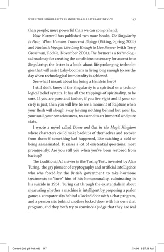 when the singularity is more than a literary device	 147
than people; more powerful than we can comprehend.
Now Kurzweil has published two more books, The Singularity
Is Near, When Humans Transcend Biology (Viking, Spring 2005)
and Fantastic Voyage: Live Long Enough to Live Forever (with Terry
Grossman, Rodale, November 2004). The former is a technologi-
cal roadmap for creating the conditions necessary for ascent into
Singularity; the latter is a book about life-prolonging technolo-
gies that will assist baby-boomers in living long enough to see the
day when technological immortality is achieved.
See what I meant about his being a Heinlein hero?
I still don’t know if the Singularity is a spiritual or a techno-
logical belief system. It has all the trappings of spirituality, to be
sure. If you are pure and kosher, if you live right and if your so-
ciety is just, then you will live to see a moment of Rapture when
your flesh will slough away leaving nothing behind but your ka,
your soul, your consciousness, to ascend to an immortal and pure
state.
I wrote a novel called Down and Out in the Magic Kingdom
where characters could make backups of themselves and recover
from them if something bad happened, like catching a cold or
being assassinated. It raises a lot of existential questions: most
prominently: Are you still you when you’ve been restored from
backup?
The traditional AI answer is the Turing Test, invented by Alan
Turing, the gay pioneer of cryptography and artificial intelligence
who was forced by the British government to take hormone
treatments to “cure” him of his homosexuality, culminating in
his suicide in 1954. Turing cut through the existentialism about
measuring whether a machine is intelligent by proposing a parlor
game: a computer sits behind a locked door with a chat program,
and a person sits behind another locked door with his own chat
program, and they both try to convince a judge that they are real
Content 2nd gal final.indd 147 7/4/08 9:57:18 AM
 