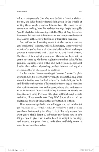 FOREWORD	 xvii
value, as one generally does whenever he does a favor for a friend.
For me, the value being retrieved from going to the trouble of
writing these words is not so different from the value you re-
trieve from reading them. We are both mining a deeply intangible
“good,” which lies in interacting with The Mind of Cory Doctorow.
I mention this because it demonstrates the immeasurable role of
relationship as the driving force in an information economy.
But neither am I creating content at the moment nor are
you “consuming” it (since, unlike a hamburger, these words will
remain after you’re done with them, and, also unlike a hamburger
you won’t subsequently, well… never mind.) Unlike real content,
like the stuff in a shipping container, these words have neither
grams nor liters by which one might measure their value. Unlike
gasoline, ten bucks worth of this stuff will get some people a lot
further than others, depending on their interest and my elo-
quence, neither of which can be quantified.
It’s this simple: the new meaning of the word “content” is plain
wrong. In fact, it is intentionally wrong. It’s a usage that only arose
when the institutions that had fattened on their ability to bottle
and distribute the genius of human expression began to realize
that their containers were melting away, along with their reason
to be in business. They started calling it content at exactly the
time it ceased to be. Previously they had sold books and records
and films, all nouns to be sure. They didn’t know what to call the
mysterious ghosts of thought that were attached to them.
Thus, when not applied to something you can put in a bucket
(of whatever size), “content” actually represents a plot to make
you think that meaning is a thing. It isn’t. The only reason they
want you to think that it is, is because they know how to own
things, how to give them a value based on weight or quantity,
and, more to the point, how to make them artificially scarce in
order to increase their value.
Content 2nd gal final.indd 17 7/4/08 9:56:18 AM
 