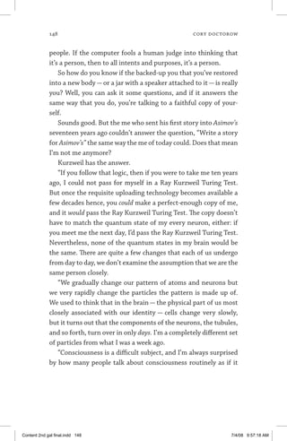 148	 cory doctorow
people. If the computer fools a human judge into thinking that
it’s a person, then to all intents and purposes, it’s a person.
So how do you know if the backed-up you that you’ve restored
into a new body — or a jar with a speaker attached to it — is really
you? Well, you can ask it some questions, and if it answers the
same way that you do, you’re talking to a faithful copy of your-
self.
Sounds good. But the me who sent his first story into Asimov’s
seventeen years ago couldn’t answer the question, “Write a story
for Asimov’s” the same way the me of today could. Does that mean
I’m not me anymore?
Kurzweil has the answer.
“If you follow that logic, then if you were to take me ten years
ago, I could not pass for myself in a Ray Kurzweil Turing Test.
But once the requisite uploading technology becomes available a
few decades hence, you could make a perfect-enough copy of me,
and it would pass the Ray Kurzweil Turing Test. The copy doesn’t
have to match the quantum state of my every neuron, either: if
you meet me the next day, I’d pass the Ray Kurzweil Turing Test.
Nevertheless, none of the quantum states in my brain would be
the same. There are quite a few changes that each of us undergo
from day to day, we don’t examine the assumption that we are the
same person closely.
“We gradually change our pattern of atoms and neurons but
we very rapidly change the particles the pattern is made up of.
We used to think that in the brain — the physical part of us most
closely associated with our identity — cells change very slowly,
but it turns out that the components of the neurons, the tubules,
and so forth, turn over in only days. I’m a completely different set
of particles from what I was a week ago.
“Consciousness is a difficult subject, and I’m always surprised
by how many people talk about consciousness routinely as if it
Content 2nd gal final.indd 148 7/4/08 9:57:18 AM
 