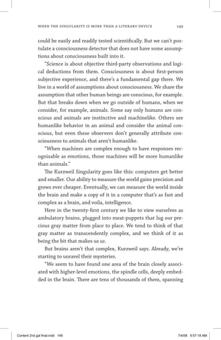 when the singularity is more than a literary device	 149
could be easily and readily tested scientifically. But we can’t pos-
tulate a consciousness detector that does not have some assump-
tions about consciousness built into it.
“Science is about objective third-party observations and logi-
cal deductions from them. Consciousness is about first-person
subjective experience, and there’s a fundamental gap there. We
live in a world of assumptions about consciousness. We share the
assumption that other human beings are conscious, for example.
But that breaks down when we go outside of humans, when we
consider, for example, animals. Some say only humans are con-
scious and animals are instinctive and machinelike. Others see
humanlike behavior in an animal and consider the animal con-
scious, but even these observers don’t generally attribute con-
sciousness to animals that aren’t humanlike.
“When machines are complex enough to have responses rec-
ognizable as emotions, those machines will be more humanlike
than animals.”
The Kurzweil Singularity goes like this: computers get better
and smaller. Our ability to measure the world gains precision and
grows ever cheaper. Eventually, we can measure the world inside
the brain and make a copy of it in a computer that’s as fast and
complex as a brain, and voila, intelligence.
Here in the twenty-first century we like to view ourselves as
ambulatory brains, plugged into meat-puppets that lug our pre-
cious gray matter from place to place. We tend to think of that
gray matter as transcendently complex, and we think of it as
being the bit that makes us us.
But brains aren’t that complex, Kurzweil says. Already, we’re
starting to unravel their mysteries.
“We seem to have found one area of the brain closely associ-
ated with higher-level emotions, the spindle cells, deeply embed-
ded in the brain. There are tens of thousands of them, spanning
Content 2nd gal final.indd 149 7/4/08 9:57:18 AM
 