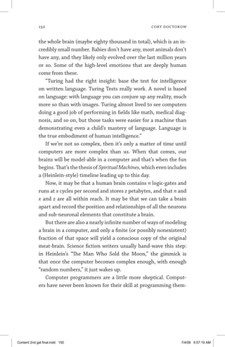 150	 cory doctorow
the whole brain (maybe eighty thousand in total), which is an in-
credibly small number. Babies don’t have any, most animals don’t
have any, and they likely only evolved over the last million years
or so. Some of the high-level emotions that are deeply human
come from these.
“Turing had the right insight: base the test for intelligence
on written language. Turing Tests really work. A novel is based
on language: with language you can conjure up any reality, much
more so than with images. Turing almost lived to see computers
doing a good job of performing in fields like math, medical diag-
nosis, and so on, but those tasks were easier for a machine than
demonstrating even a child’s mastery of language. Language is
the true embodiment of human intelligence.”
If we’re not so complex, then it’s only a matter of time until
computers are more complex than us. When that comes, our
brains will be model-able in a computer and that’s when the fun
begins. That’s the thesis of SpiritualMachines, which even includes
a (Heinlein-style) timeline leading up to this day.
Now, it may be that a human brain contains n logic-gates and
runs at x cycles per second and stores z petabytes, and that n and
x and z are all within reach. It may be that we can take a brain
apart and record the position and relationships of all the neurons
and sub-neuronal elements that constitute a brain.
But there are also a nearly infinite number of ways of modeling
a brain in a computer, and only a finite (or possibly nonexistent)
fraction of that space will yield a conscious copy of the original
meat-brain. Science fiction writers usually hand-wave this step:
in Heinlein’s “The Man Who Sold the Moon,” the gimmick is
that once the computer becomes complex enough, with enough
“random numbers,” it just wakes up.
Computer programmers are a little more skeptical. Comput-
ers have never been known for their skill at programming them-
Content 2nd gal final.indd 150 7/4/08 9:57:19 AM
 
