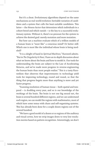 152	 cory doctorow
But it’s a cheat. Evolutionary algorithms depend on the same
mechanisms as real-world evolution: heritable variation of candi-
dates and a system that culls the least-suitable candidates. This
latter — the fitness-factor that determines which individuals in a
cohort breed and which vanish — is the key to a successful evolu-
tionary system. Without it, there’s no pressure for the system to
achieve the desired goal: merely mutation and more mutation.
But how can a machine evaluate which of a trillion models of
a human brain is “most like” a conscious mind? Or better still:
Which one is most like the individual whose brain is being mod-
eled?
“It is a sleight of hand in Spiritual Machines,” Kurzweil admits.
“But in The Singularity Is Near, I have an in-depth discussion about
what we know about the brain and how to model it. Our tools for
understanding the brain are subject to the Law of Accelerating
Returns, and we’ve made more progress in reverse-engineering
the human brain than most people realize.” This is a tasty Kurz-
weilism that observes that improvements in technology yield
tools for improving technology, round and round, so that the
thing that progress begets more than anything is more and yet
faster progress.
“Scanning resolution of human tissue — both spatial and tem-
poral — is doubling every year, and so is our knowledge of the
workings of the brain. The brain is not one big neural net, the
brain is several hundred different regions, and we can understand
each region, we can model the regions with mathematics, most of
which have some nexus with chaos and self-organizing systems.
This has already been done for a couple dozen regions out of the
several hundred.
“We have a good model of a dozen or so regions of the auditory
and visual cortex, how we strip images down to very low-resolu-
tion movies based on pattern recognition. Interestingly, we don’t
Content 2nd gal final.indd 152 7/4/08 9:57:20 AM
 