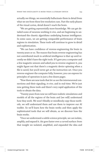 when the singularity is more than a literary device	 153
actually see things, we essentially hallucinate them in detail from
what we see from these low resolution cues. Past the early phases
of the visual cortex, detail doesn’t reach the brain.
“We are getting exponentially more knowledge. We can get de-
tailed scans of neurons working in vivo, and are beginning to un-
derstand the chaotic algorithms underlying human intelligence.
In some cases, we are getting comparable performance of brain
regions in simulation. These tools will continue to grow in detail
and sophistication.
“We can have confidence of reverse-engineering the brain in
twenty years or so. The reason that brain reverse-engineering has
not contributed much to artificial intelligence is that up until re-
cently we didn’t have the right tools. If I gave you a computer and
a few magnetic sensors and asked you to reverse-engineer it, you
might figure out that there’s a magnetic device spinning when a
file is saved, but you’d never get at the instruction set. Once you
reverse-engineer the computer fully, however, you can express its
principles of operation in just a few dozen pages.
“Now there are new tools that let us see the interneuronal con-
nections and their signaling, in vivo, and in real-time. We’re just
now getting these tools and there’s very rapid application of the
tools to obtain the data.
“Twenty years from now we will have realistic simulations and
models of all the regions of the brain and [we will] understand
how they work. We won’t blindly or mindlessly copy those meth-
ods, we will understand them and use them to improve our AI
toolkit. So we’ll learn how the brain works and then apply the
sophisticated tools that we will obtain, as we discover how the
brain works.
“Once we understand a subtle science principle, we can isolate,
amplify, and expand it. Air goes faster over a curved surface: from
that insight we isolated, amplified, and expanded the idea and
Content 2nd gal final.indd 153 7/4/08 9:57:20 AM
 