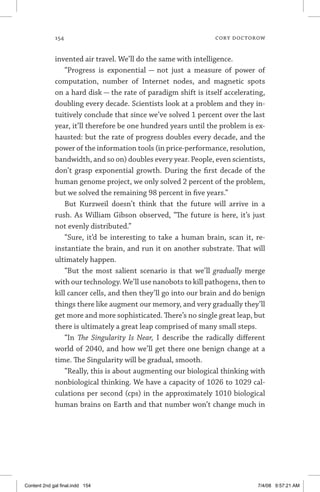 154	 cory doctorow
invented air travel. We’ll do the same with intelligence.
“Progress is exponential — not just a measure of power of
computation, number of Internet nodes, and magnetic spots
on a hard disk — the rate of paradigm shift is itself accelerating,
doubling every decade. Scientists look at a problem and they in-
tuitively conclude that since we’ve solved 1 percent over the last
year, it’ll therefore be one hundred years until the problem is ex-
hausted: but the rate of progress doubles every decade, and the
power of the information tools (in price-performance, resolution,
bandwidth, and so on) doubles every year. People, even scientists,
don’t grasp exponential growth. During the first decade of the
human genome project, we only solved 2 percent of the problem,
but we solved the remaining 98 percent in five years.”
But Kurzweil doesn’t think that the future will arrive in a
rush. As William Gibson observed, “The future is here, it’s just
not evenly distributed.”
“Sure, it’d be interesting to take a human brain, scan it, re-
instantiate the brain, and run it on another substrate. That will
ultimately happen.
“But the most salient scenario is that we’ll gradually merge
with our technology. We’ll use nanobots to kill pathogens, then to
kill cancer cells, and then they’ll go into our brain and do benign
things there like augment our memory, and very gradually they’ll
get more and more sophisticated. There’s no single great leap, but
there is ultimately a great leap comprised of many small steps.
“In The Singularity Is Near, I describe the radically different
world of 2040, and how we’ll get there one benign change at a
time. The Singularity will be gradual, smooth.
“Really, this is about augmenting our biological thinking with
nonbiological thinking. We have a capacity of 1026 to 1029 cal-
culations per second (cps) in the approximately 1010 biological
human brains on Earth and that number won’t change much in
Content 2nd gal final.indd 154 7/4/08 9:57:21 AM
 