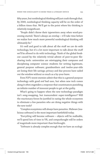 when the singularity is more than a literary device	 155
fifty years, but nonbiological thinking will just crash through that.
By 2049, nonbiological thinking capacity will be on the order of
a billion times that. We’ll get to the point where bio thinking is
relatively insignificant.
“People didn’t throw their typewriters away when word-pro-
cessing started. There’s always an overlap — it’ll take time before
we realize how much more powerful nonbiological thinking will
ultimately be.”
It’s well and good to talk about all the stuff we can do with
technology, but it’s a lot more important to talk about the stuff
we’ll be allowed to do with technology. Think of the global freak-
out caused by the relatively trivial advent of peer-to-peer file-
sharing tools: universities are wiretapping their campuses and
disciplining computer science students for writing legitimate,
general purpose software; grandmothers and twelve-year-olds
are losing their life savings; privacy and due process have sailed
out the window without so much as a by-your-leave.
Even P2P’s worst enemies admit that this is a general-purpose
technology with good and bad uses, but when new tech comes
along it often engenders a response that countenances punishing
an infinite number of innocent people to get at the guilty.
What’s going to happen when the new technology paradigm
isn’t song-swapping, but transcendent super-intelligence? Will
the reactionary forces be justified in razing the whole ecosystem
to eliminate a few parasites who are doing negative things with
the new tools?
“Complex ecosystems will always have parasites. Malware [ma-
licious software] is the most important battlefield today.
“Everything will become software — objects will be malleable,
we’ll spend lots of time in VR, and computhought will be orders
of magnitude more important than biothought.
“Software is already complex enough that we have an ecologi-
Content 2nd gal final.indd 155 7/4/08 9:57:21 AM
 
