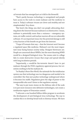 156	 cory doctorow
cal terrain that has emerged just as it did in the bioworld.
“That’s partly because technology is unregulated and people
have access to the tools to create malware and the medicine to
treat it. Today’s software viruses are clever and stealthy and not
simpleminded. Very clever.
“But here’s the thing: you don’t see people advocating shut-
ting down the Internet because malware is so destructive. I mean,
malware is potentially more than a nuisance — emergency sys-
tems, air traffic control, and nuclear reactors all run on vulnerable
software. It’s an important issue, but the potential damage is still
a tiny fraction of the benefit we get from the Internet.
“I hope it’ll remain that way — that the Internet won’t become
a regulated space like medicine. Malware’s not the most impor-
tant issue facing human society today. Designer bioviruses are.
People are concerned about WMDs, but the most daunting WMD
would be a designed biological virus. The means exist in college
labs to create destructive viruses that erupt and spread silently
with long incubation periods.
“Importantly, a would-be bio-terrorist doesn’t have to put
malware through the FDA’s regulatory approval process, but sci-
entists working to fix bio-malware do.
“In Huxley’s Brave New World, the rationale for the totalitarian
system was that technology was too dangerous and needed to be
controlled. But that just pushes technology underground where
it becomes less stable. Regulation gives the edge of power to the
irresponsible who won’t listen to the regulators anyway.
“The way to put more stones on the defense side of the scale
is to put more resources into defensive technologies, not create a
totalitarian regime of Draconian control.
“I advocate a one hundred billion dollar program to accelerate
the development of anti-biological virus technology. The way to
combat this is to develop broad tools to destroy viruses. We have
Content 2nd gal final.indd 156 7/4/08 9:57:22 AM
 