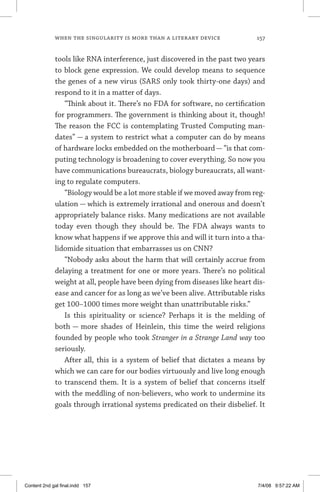 when the singularity is more than a literary device	 157
tools like RNA interference, just discovered in the past two years
to block gene expression. We could develop means to sequence
the genes of a new virus (SARS only took thirty-one days) and
respond to it in a matter of days.
“Think about it. There’s no FDA for software, no certification
for programmers. The government is thinking about it, though!
The reason the FCC is contemplating Trusted Computing man-
dates” — a system to restrict what a computer can do by means
of hardware locks embedded on the motherboard — “is that com-
puting technology is broadening to cover everything. So now you
have communications bureaucrats, biology bureaucrats, all want-
ing to regulate computers.
“Biology would be a lot more stable if we moved away from reg-
ulation — which is extremely irrational and onerous and doesn’t
appropriately balance risks. Many medications are not available
today even though they should be. The FDA always wants to
know what happens if we approve this and will it turn into a tha-
lidomide situation that embarrasses us on CNN?
“Nobody asks about the harm that will certainly accrue from
delaying a treatment for one or more years. There’s no political
weight at all, people have been dying from diseases like heart dis-
ease and cancer for as long as we’ve been alive. Attributable risks
get 100–1000 times more weight than unattributable risks.”
Is this spirituality or science? Perhaps it is the melding of
both — more shades of Heinlein, this time the weird religions
founded by people who took Stranger in a Strange Land way too
seriously.
After all, this is a system of belief that dictates a means by
which we can care for our bodies virtuously and live long enough
to transcend them. It is a system of belief that concerns itself
with the meddling of non-believers, who work to undermine its
goals through irrational systems predicated on their disbelief. It
Content 2nd gal final.indd 157 7/4/08 9:57:22 AM
 