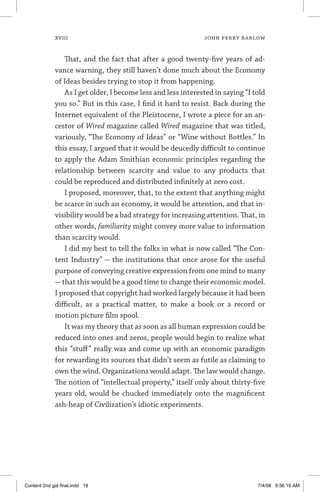 xviii	 JOHN PERRY BARLOW
That, and the fact that after a good twenty-five years of ad-
vance warning, they still haven’t done much about the Economy
of Ideas besides trying to stop it from happening.
As I get older, I become less and less interested in saying “I told
you so.” But in this case, I find it hard to resist. Back during the
Internet equivalent of the Pleistocene, I wrote a piece for an an-
cestor of Wired magazine called Wired magazine that was titled,
variously, “The Economy of Ideas” or “Wine without Bottles.” In
this essay, I argued that it would be deucedly difficult to continue
to apply the Adam Smithian economic principles regarding the
relationship between scarcity and value to any products that
could be reproduced and distributed infinitely at zero cost.
I proposed, moreover, that, to the extent that anything might
be scarce in such an economy, it would be attention, and that in-
visibility would be a bad strategy for increasing attention. That, in
other words, familiarity might convey more value to information
than scarcity would.
I did my best to tell the folks in what is now called “The Con-
tent Industry” — the institutions that once arose for the useful
purpose of conveying creative expression from one mind to many
—that this would be a good time to change their economic model.
I proposed that copyright had worked largely because it had been
difficult, as a practical matter, to make a book or a record or
motion picture film spool.
It was my theory that as soon as all human expression could be
reduced into ones and zeros, people would begin to realize what
this “stuff” really was and come up with an economic paradigm
for rewarding its sources that didn’t seem as futile as claiming to
own the wind. Organizations would adapt. The law would change.
The notion of “intellectual property,” itself only about thirty-five
years old, would be chucked immediately onto the magnificent
ash-heap of Civilization’s idiotic experiments.
Content 2nd gal final.indd 18 7/4/08 9:56:19 AM
 