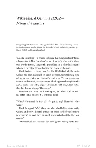 wikipedia: a genuine hg2g — minus the editors	 159
Wikipedia: A Genuine H2G2 —
Minus the Editors
(Originally published in The Anthology at the End of the Universe: Leading Science
Fiction Authors on Douglas Adams’ The Hitchhiker’s Guide to the Galaxy, edited by
Glenn Yeffeth and Shauna Caughey.)
“Mostly Harmless”—a phrase so funny that Adams actually titled
a book after it. Not that there’s a lot of comedy inherent in those
two words: rather, they’re the punchline to a joke that anyone
who’s ever written for publication can really get behind.
Ford Prefect, a researcher for The Hitchhiker’s Guide to the
Galaxy, has been stationed on Earth for years, painstakingly com-
piling an authoritative, insightful entry on Terran geography,
science and culture, excerpts from which appear throughout the
H2G2 books. His entry improved upon the old one, which noted
that Earth was, simply, “Harmless.”
However, the Guide has limited space, and when Ford submits
his entry to his editors, it is trimmed to fit:
“What? Harmless? Is that all it’s got to say? Harmless! One
word!”
Ford shrugged. “Well, there are a hundred billion stars in the
Galaxy, and only a limited amount of space in the book’s micro-
processors,” he said, “and no one knew much about the Earth of
course.”
“Well for God’s sake I hope you managed to rectify that a bit.”
	 159
Content 2nd gal final.indd 159 7/4/08 9:57:23 AM
 