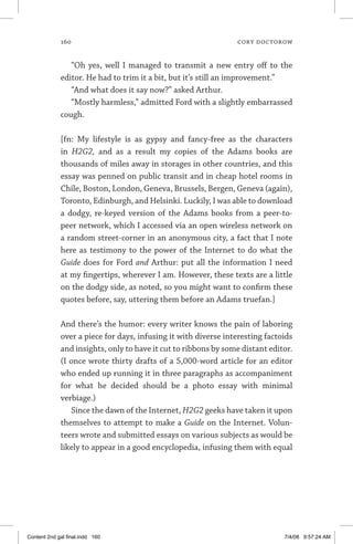 160	 cory doctorow
“Oh yes, well I managed to transmit a new entry off to the
editor. He had to trim it a bit, but it’s still an improvement.”
“And what does it say now?” asked Arthur.
“Mostly harmless,” admitted Ford with a slightly embarrassed
cough.
	
[fn: My lifestyle is as gypsy and fancy-free as the characters
in H2G2, and as a result my copies of the Adams books are
thousands of miles away in storages in other countries, and this
essay was penned on public transit and in cheap hotel rooms in
Chile, Boston, London, Geneva, Brussels, Bergen, Geneva (again),
Toronto, Edinburgh, and Helsinki. Luckily, I was able to download
a dodgy, re-keyed version of the Adams books from a peer-to-
peer network, which I accessed via an open wireless network on
a random street-corner in an anonymous city, a fact that I note
here as testimony to the power of the Internet to do what the
Guide does for Ford and Arthur: put all the information I need
at my fingertips, wherever I am. However, these texts are a little
on the dodgy side, as noted, so you might want to confirm these
quotes before, say, uttering them before an Adams truefan.]
And there’s the humor: every writer knows the pain of laboring
over a piece for days, infusing it with diverse interesting factoids
and insights, only to have it cut to ribbons by some distant editor.
(I once wrote thirty drafts of a 5,000-word article for an editor
who ended up running it in three paragraphs as accompaniment
for what he decided should be a photo essay with minimal
verbiage.)
Since the dawn of the Internet, H2G2 geeks have taken it upon
themselves to attempt to make a Guide on the Internet. Volun-
teers wrote and submitted essays on various subjects as would be
likely to appear in a good encyclopedia, infusing them with equal
Content 2nd gal final.indd 160 7/4/08 9:57:24 AM
 