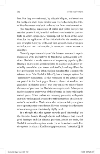 162	 cory doctorow
less. But they were trimmed, by editorial cliques, and rewritten
for clarity and style. Some entries were rejected as being too thin,
while others were sent back to the author for extensive rewrites.
This traditional separation of editor and writer mirrors the
creative process itself, in which authors are exhorted to concen-
trate on either composing or revising, but not both at the same
time, for the application of the critical mind to the creative pro-
cess strangles it. So you write, and then you edit. Even when you
write for your own consumption, it seems you have to answer to
an editor.
The early experimental days of the Internet saw much experi-
mentation with alternatives to traditional editor/author divi-
sions. Slashdot, a nerdy news-site of surpassing popularity [fn:
Having a link to one’s website posted to Slashdot will almost in-
evitably overwhelm your server with traffic, knocking all but the
best-provisioned hosts offline within minutes; this is commonly
referred to as “the Slashdot Effect.”], has a baroque system for
“community moderation” of the responses to the articles that
are posted to its front pages. Readers, chosen at random, are
given five “moderator points” that they can use to raise or lower
the score of posts on the Slashdot message-boards. Subsequent
readers can filter their views of these boards to show only highly
ranked posts. Other readers are randomly presented with posts
and their rankings and are asked to rate the fairness of each mod-
erator’s moderation. Moderators who moderate fairly are given
more opportunities to moderate; likewise message-board posters
whose messages are consistently highly rated.
It is thought that this system rewards good “citizenship” on
the Slashdot boards through checks and balances that reward
good messages and fair editorial practices. And in the main, the
Slashdot moderation system works [fn: as do variants on it, like
the system in place at Kur5hin.org (pronounced “corrosion”)]. If
Content 2nd gal final.indd 162 7/4/08 9:57:25 AM
 