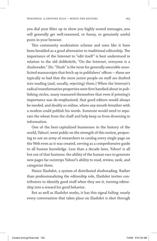 wikipedia: a genuine hg2g — minus the editors	 163
you dial your filter up to show you highly scored messages, you
will generally get well-reasoned, or funny, or genuinely useful
posts in your browser.
This community moderation scheme and ones like it have
been heralded as a good alternative to traditional editorship. The
importance of the Internet to “edit itself” is best understood in
relation to the old shibboleth, “On the Internet, everyone is a
slushreader.” [fn: “Slush” is the term for generally execrable unso-
licited manuscripts that fetch up in publishers’ offices—these are
typically so bad that the most junior people on staff are drafted
into reading (and, usually, rejecting) them.] When the Internet’s
radical transformative properties were first bandied about in pub-
lishing circles, many reassured themselves that even if printing’s
importance was de-emphasized, that good editors would always
be needed, and doubly so online, where any mouth-breather with
a modem could publish his words. Someone would need to sepa-
rate the wheat from the chaff and help keep us from drowning in
information.
One of the best-capitalized businesses in the history of the
world, Yahoo!, went public on the strength of this notion, propos-
ing to use an army of researchers to catalog every single page on
the Web even as it was created, serving as a comprehensive guide
to all human knowledge. Less than a decade later, Yahoo! is all
but out of that business: the ability of the human race to generate
new pages far outstrips Yahoo!’s ability to read, review, rank, and
categorize them.
Hence Slashdot, a system of distributed slushreading. Rather
than professionalizing the editorship role, Slashdot invites con-
tributors to identify good stuff when they see it, turning editor-
ship into a reward for good behavior.
But as well as Slashdot works, it has this signal failing: nearly
every conversation that takes place on Slashdot is shot through
Content 2nd gal final.indd 163 7/4/08 9:57:25 AM
 