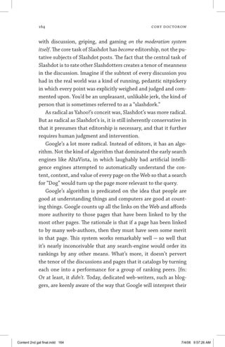 164	 cory doctorow
with discussion, griping, and gaming on the moderation system
itself. The core task of Slashdot has become editorship, not the pu-
tative subjects of Slashdot posts. The fact that the central task of
Slashdot is to rate other Slashdotters creates a tenor of meanness
in the discussion. Imagine if the subtext of every discussion you
had in the real world was a kind of running, pedantic nitpickery
in which every point was explicitly weighed and judged and com-
mented upon. You’d be an unpleasant, unlikable jerk, the kind of
person that is sometimes referred to as a “slashdork.”
As radical as Yahoo!’s conceit was, Slashdot’s was more radical.
But as radical as Slashdot’s is, it is still inherently conservative in
that it presumes that editorship is necessary, and that it further
requires human judgment and intervention.
Google’s a lot more radical. Instead of editors, it has an algo-
rithm. Not the kind of algorithm that dominated the early search
engines like AltaVista, in which laughably bad artificial intelli-
gence engines attempted to automatically understand the con-
tent, context, and value of every page on the Web so that a search
for “Dog” would turn up the page more relevant to the query.
Google’s algorithm is predicated on the idea that people are
good at understanding things and computers are good at count-
ing things. Google counts up all the links on the Web and affords
more authority to those pages that have been linked to by the
most other pages. The rationale is that if a page has been linked
to by many web-authors, then they must have seen some merit
in that page. This system works remarkably well — so well that
it’s nearly inconceivable that any search-engine would order its
rankings by any other means. What’s more, it doesn’t pervert
the tenor of the discussions and pages that it catalogs by turning
each one into a performance for a group of ranking peers. [fn:
Or at least, it didn’t. Today, dedicated web-writers, such as blog-
gers, are keenly aware of the way that Google will interpret their
Content 2nd gal final.indd 164 7/4/08 9:57:26 AM
 