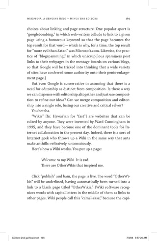 wikipedia: a genuine hg2g — minus the editors	 165
choices about linking and page-structure. One popular sport is
“googlebombing,” in which web-writers collude to link to a given
page using a humorous keyword so that the page becomes the
top result for that word — which is why, for a time, the top result
for “more evil than Satan” was Microsoft.com. Likewise, the prac-
tice of “blogspamming,” in which unscrupulous spammers post
links to their webpages in the message-boards on various blogs,
so that Google will be tricked into thinking that a wide variety
of sites have conferred some authority onto their penis-enlarge-
ment page.]
But even Google is conservative in assuming that there is a
need for editorship as distinct from composition. Is there a way
we can dispense with editorship altogether and just use composi-
tion to refine our ideas? Can we merge composition and editor-
ship into a single role, fusing our creative and critical selves?
You betcha.
“Wikis” [fn: Hawai’ian for “fast”] are websites that can be
edited by anyone. They were invented by Ward Cunningham in
1995, and they have become one of the dominant tools for In-
ternet collaboration in the present day. Indeed, there is a sort of
Internet geek who throws up a Wiki in the same way that ants
make anthills: reflexively, unconsciously.
Here’s how a Wiki works. You put up a page:
	 Welcome to my Wiki. It is rad.
	 There are OtherWikis that inspired me.
Click “publish” and bam, the page is live. The word “OtherWi-
kis” will be underlined, having automatically been turned into a
link to a blank page titled “OtherWikis.” (Wiki software recog-
nizes words with capital letters in the middle of them as links to
other pages. Wiki people call this “camel-case,” because the capi-
Content 2nd gal final.indd 165 7/4/08 9:57:26 AM
 