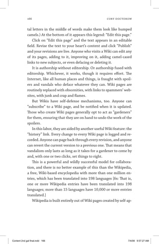166	 cory doctorow
tal letters in the middle of words make them look like humped
camels.) At the bottom of it appears this legend: “Edit this page.”
Click on “Edit this page” and the text appears in an editable
field. Revise the text to your heart’s content and click “Publish”
and your revisions are live. Anyone who visits a Wiki can edit any
of its pages, adding to it, improving on it, adding camel-cased
links to new subjects, or even defacing or deleting it.
It is authorship without editorship. Or authorship fused with
editorship. Whichever, it works, though it requires effort. The
Internet, like all human places and things, is fraught with spoil-
ers and vandals who deface whatever they can. Wiki pages are
routinely replaced with obscenities, with links to spammers’ web-
sites, with junk and crap and flames.
But Wikis have self-defense mechanisms, too. Anyone can
“subscribe” to a Wiki page, and be notified when it is updated.
Those who create Wiki pages generally opt to act as “gardeners”
for them, ensuring that they are on hand to undo the work of the
spoilers.
In this labor, they are aided by another useful Wiki feature: the
“history” link. Every change to every Wiki page is logged and re-
corded. Anyone can page back through every revision, and anyone
can revert the current version to a previous one. That means that
vandalism only lasts as long as it takes for a gardener to come by
and, with one or two clicks, set things to right.
This is a powerful and wildly successful model for collabora-
tion, and there is no better example of this than the Wikipedia,
a free, Wiki-based encyclopedia with more than one million en-
tries, which has been translated into 198 languages [fn: That is,
one or more Wikipedia entries have been translated into 198
languages; more than 15 languages have 10,000 or more entries
translated.]
Wikipedia is built entirely out of Wiki pages created by self-ap-
Content 2nd gal final.indd 166 7/4/08 9:57:27 AM
 