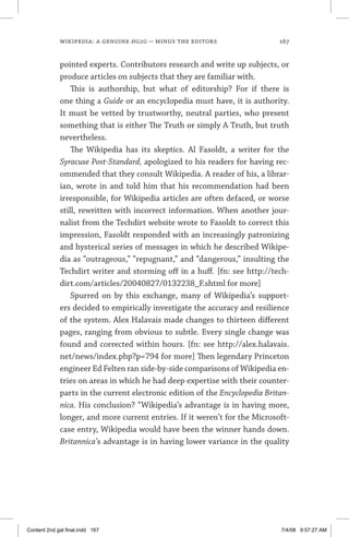 wikipedia: a genuine hg2g — minus the editors	 167
pointed experts. Contributors research and write up subjects, or
produce articles on subjects that they are familiar with.
This is authorship, but what of editorship? For if there is
one thing a Guide or an encyclopedia must have, it is authority.
It must be vetted by trustworthy, neutral parties, who present
something that is either The Truth or simply A Truth, but truth
nevertheless.
The Wikipedia has its skeptics. Al Fasoldt, a writer for the
Syracuse Post-Standard, apologized to his readers for having rec-
ommended that they consult Wikipedia. A reader of his, a librar-
ian, wrote in and told him that his recommendation had been
irresponsible, for Wikipedia articles are often defaced, or worse
still, rewritten with incorrect information. When another jour-
nalist from the Techdirt website wrote to Fasoldt to correct this
impression, Fasoldt responded with an increasingly patronizing
and hysterical series of messages in which he described Wikipe-
dia as “outrageous,” “repugnant,” and “dangerous,” insulting the
Techdirt writer and storming off in a huff. [fn: see http://tech-
dirt.com/articles/20040827/0132238_F.shtml for more]
Spurred on by this exchange, many of Wikipedia’s support-
ers decided to empirically investigate the accuracy and resilience
of the system. Alex Halavais made changes to thirteen different
pages, ranging from obvious to subtle. Every single change was
found and corrected within hours. [fn: see http://alex.halavais.
net/news/index.php?p=794 for more] Then legendary Princeton
engineer Ed Felten ran side-by-side comparisons of Wikipedia en-
tries on areas in which he had deep expertise with their counter-
parts in the current electronic edition of the Encyclopedia Britan-
nica. His conclusion? “Wikipedia’s advantage is in having more,
longer, and more current entries. If it weren’t for the Microsoft-
case entry, Wikipedia would have been the winner hands down.
Britannica’s advantage is in having lower variance in the quality
Content 2nd gal final.indd 167 7/4/08 9:57:27 AM
 