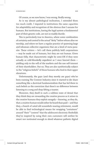 FOREWORD	 xix
Of course, as we now know, I was wrong. Really wrong.
As is my almost pathological inclination, I extended them
too much credit. I imputed to institutions the same capacities
for adaptability and recognition of the obvious that I assume for
humans. But institutions, having the legal system a fundamental
part of their genetic code, are not so readily ductile.
This is particularly true in America, where some combination
of certainty and control is the actual “deity” before whose altar we
worship, and where we have a regular practice of spawning large
and inhuman collective organisms that are a kind of meta-para­
site. These critters — let’s call them publicly held ­ corporations
— may be made out of humans, but they are not human. Given
human folly, that characteristic might be semi-OK if they were
actually as cold-bloodedly expedient as I once fancied them —
yielding only to the will of the markets and the raw self-interest
of their shareholders. But no. They are also symbiotically subject
to the “religious beliefs” of those humans who feed in their upper
elevations.
Unfortunately, the guys (and they mostly are guys) who’ve
been running The Content Industry since it started to die share
something like a doctrinal fundamentalism that has led them to
such beliefs as the conviction that there’s no difference between
listening to a song and shop-lifting a toaster.
Moreover, they dwell in such a sublime state of denial that
they think they are stewarding the creative process as it arises in
the creative humans they exploit savagely — knowing, as they do,
that a creative human would rather be heard than paid—and that
they, a bunch of sated old scoundrels nearing retirement, would
be able to find technological means for wrapping “containers”
around “their” “content” that the adolescent electronic Hez­bollah
they’ve inspired by suing their own customers will ­ neither be
smart nor motivated enough to shred whatever ­pathetic digital
Content 2nd gal final.indd 19 7/4/08 9:56:19 AM
 