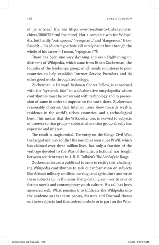 168	 cory doctorow
of its entries.” [fn: see http://www.freedom-to-tinker.com/ar-
chives/000675.html for more] Not a complete win for Wikipe-
dia, but hardly “outrageous,” “repugnant,” and “dangerous.” (Poor
Fasoldt — his idiotic hyperbole will surely haunt him through the
whole of his career — I mean, “repugnant”?!)
There has been one very damning and even frightening in-
dictment of Wikipedia, which came from Ethan Zuckerman, the
founder of the Geekcorps group, which sends volunteers to poor
countries to help establish Internet Service Providers and do
other good works through technology.
Zuckerman, a Harvard Berkman Center Fellow, is concerned
with the “systemic bias” in a collaborative encyclopedia whose
contributors must be conversant with technology and in posses-
sion of same in order to improve on the work there. Zuckerman
reasonably observes that Internet users skew towards wealth,
residence in the world’s richest countries, and a technological
bent. This means that the Wikipedia, too, is skewed to subjects
of interest to that group — subjects where that group already has
expertise and interest.
The result is tragicomical. The entry on the Congo Civil War,
the largest military conflict the world has seen since WWII, which
has claimed over three million lives, has only a fraction of the
verbiage devoted to the War of the Ents, a fictional war fought
between sentient trees in J. R. R. Tolkien’s The Lord of the Rings.
Zuckerman issued a public call to arms to rectify this, challeng-
ing Wikipedia contributors to seek out information on subjects
like Africa’s military conflicts, nursing, and agriculture and write
these subjects up in the same loving detail given over to science
fiction novels and contemporary youth culture. His call has been
answered well. What remains is to infiltrate the Wikipedia into
the academe so that term papers, Masters and Doctoral theses
on these subjects find themselves in whole or in part on the Wiki­
Content 2nd gal final.indd 168 7/4/08 9:57:27 AM
 