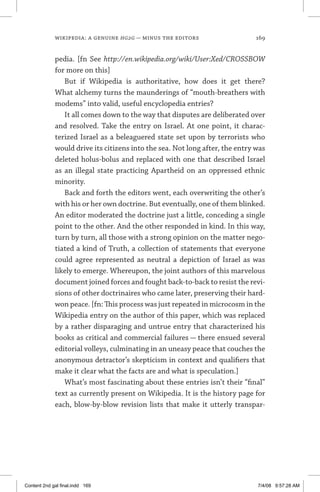 wikipedia: a genuine hg2g — minus the editors	 169
pedia. [fn See http://en.wikipedia.org/wiki/User:Xed/CROSSBOW
for more on this]
But if Wikipedia is authoritative, how does it get there?
What alchemy turns the maunderings of “mouth-breathers with
modems” into valid, useful encyclopedia entries?
It all comes down to the way that disputes are deliberated over
and resolved. Take the entry on Israel. At one point, it charac-
terized Israel as a beleaguered state set upon by terrorists who
would drive its citizens into the sea. Not long after, the entry was
deleted holus-bolus and replaced with one that described Israel
as an illegal state practicing Apartheid on an oppressed ethnic
minority.
Back and forth the editors went, each overwriting the other’s
with his or her own doctrine. But eventually, one of them blinked.
An editor moderated the doctrine just a little, conceding a single
point to the other. And the other responded in kind. In this way,
turn by turn, all those with a strong opinion on the matter nego-
tiated a kind of Truth, a collection of statements that everyone
could agree represented as neutral a depiction of Israel as was
likely to emerge. Whereupon, the joint authors of this marvelous
document joined forces and fought back-to-back to resist the revi-
sions of other doctrinaires who came later, preserving their hard-
won peace. [fn: This process was just repeated in microcosm in the
Wikipedia entry on the author of this paper, which was replaced
by a rather disparaging and untrue entry that characterized his
books as critical and commercial failures — there ensued several
editorial volleys, culminating in an uneasy peace that couches the
anonymous detractor’s skepticism in context and qualifiers that
make it clear what the facts are and what is speculation.]
What’s most fascinating about these entries isn’t their “final”
text as currently present on Wikipedia. It is the history page for
each, blow-by-blow revision lists that make it utterly transpar-
Content 2nd gal final.indd 169 7/4/08 9:57:28 AM
 