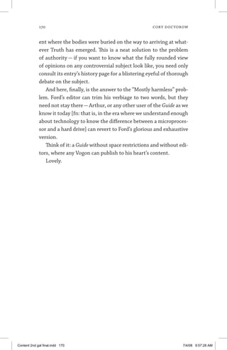 170	 cory doctorow
ent where the bodies were buried on the way to arriving at what-
ever Truth has emerged. This is a neat solution to the problem
of authority — if you want to know what the fully rounded view
of opinions on any controversial subject look like, you need only
consult its entry’s history page for a blistering eyeful of thorough
debate on the subject.
And here, finally, is the answer to the “Mostly harmless” prob-
lem. Ford’s editor can trim his verbiage to two words, but they
need not stay there—Arthur, or any other user of the Guide as we
know it today [fn: that is, in the era where we understand enough
about technology to know the difference between a microproces-
sor and a hard drive] can revert to Ford’s glorious and exhaustive
version.
Think of it: a Guide without space restrictions and without edi-
tors, where any Vogon can publish to his heart’s content.
Lovely.
Content 2nd gal final.indd 170 7/4/08 9:57:28 AM
 
