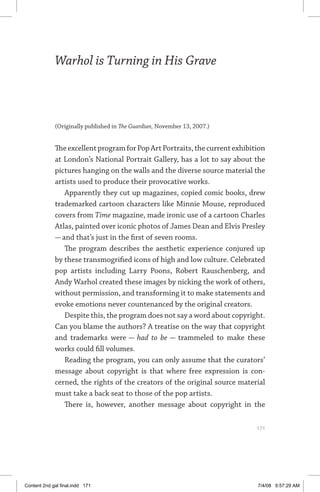 warhol is turning in his grave	 171
Warhol is Turning in His Grave
(Originally published in The Guardian, November 13, 2007.)
TheexcellentprogramforPopArtPortraits,thecurrentexhibition
at London’s National Portrait Gallery, has a lot to say about the
pictures hanging on the walls and the diverse source material the
artists used to produce their provocative works.
Apparently they cut up magazines, copied comic books, drew
trademarked cartoon characters like Minnie Mouse, reproduced
covers from Time magazine, made ironic use of a cartoon Charles
Atlas, painted over iconic photos of James Dean and Elvis Presley
— and that’s just in the first of seven rooms.
The program describes the aesthetic experience conjured up
by these transmogrified icons of high and low culture. Celebrated
pop artists including Larry Poons, Robert Rauschenberg, and
Andy Warhol created these images by nicking the work of others,
without permission, and transforming it to make statements and
evoke emotions never countenanced by the original creators.
Despite this, the program does not say a word about copyright.
Can you blame the authors? A treatise on the way that copyright
and trademarks were — had to be — trammeled to make these
works could fill volumes.
Reading the program, you can only assume that the curators’
message about copyright is that where free expression is con-
cerned, the rights of the creators of the original source material
must take a back seat to those of the pop artists.
There is, however, another message about copyright in the
	 171
Content 2nd gal final.indd 171 7/4/08 9:57:29 AM
 