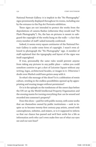 172	 cory doctorow
National Portrait Gallery: it is implicit in the “No Photography”
signs prominently displayed throughout its rooms, including one
by the entrance to the Pop Art Portraits exhibition.
These signs are not intended to protect the works from the
depredations of camera flashes (otherwise they would read “No
Flash Photography”). No, the ban on pictures is meant to safe-
guard the copyright of the works hung on the walls — a fact that
every member of staff I asked instantly confirmed.
Indeed, it seems every square centimeter of the National Por-
trait Gallery is under some form of copyright. I wasn’t even al-
lowed to photograph the “No Photography” sign. A member of
staff explained that the typography and layout of the signs was
itself copyrighted.
If true, presumably the same rules would prevent anyone
from taking any pictures in any public place — unless you could
somehow contrive to get a shot of Leicester Square without any
writing, logos, architectural facades, or images in it. Otherwise I
doubt even Warhol could have gotten away with it.
So what’s the message of the show? Is it a celebration of remix
culture, reveling in the endless possibilities opened up by appro-
priating and reusing images without permission?
Or is it the epitaph on the tombstone of the sweet days before
the UN set up the World Intellectual Property Organization and
the ensuing mania for turning everything that can be sensed and
recorded into someone’s property?
Does this show—paid for with public money, with some works
that are themselves owned by public institutions — seek to in-
spire us to become twenty-first century pop artists, armed with
cameraphones, websites, and mixers, or is it supposed to inform
us that our chance has passed and we’d best settle for a life as
information serfs who can’t even make free use of what our eyes
see and our ears hear?
Content 2nd gal final.indd 172 7/4/08 9:57:29 AM
 