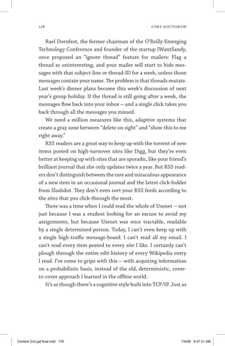 176	 cory doctorow
Rael Dornfest, the former chairman of the O’Reilly Emerging
Technology Conference and founder of the startup IWantSandy,
once proposed an “ignore thread” feature for mailers: Flag a
thread as uninteresting, and your mailer will start to hide mes-
sages with that subject-line or thread-ID for a week, unless those
messages contain your name. The problem is that threads mutate.
Last week’s dinner plans become this week’s discussion of next
year’s group holiday. If the thread is still going after a week, the
messages flow back into your inbox — and a single click takes you
back through all the messages you missed.
We need a million measures like this, adaptive systems that
create a gray zone between “delete on sight” and “show this to me
right away.”
RSS readers are a great way to keep up with the torrent of new
items posted on high-turnover sites like Digg, but they’re even
better at keeping up with sites that are sporadic, like your friend’s
brilliant journal that she only updates twice a year. But RSS read-
ers don’t distinguish between the rare and miraculous appearance
of a new item in an occasional journal and the latest click-fodder
from Slashdot. They don’t even sort your RSS feeds according to
the sites that you click-through the most.
There was a time when I could read the whole of Usenet — not
just because I was a student looking for an excuse to avoid my
assignments, but because Usenet was once tractable, readable
by a single determined person. Today, I can’t even keep up with
a single high-traffic message-board. I can’t read all my email. I
can’t read every item posted to every site I like. I certainly can’t
plough through the entire edit-history of every Wikipedia entry
I read. I’ve come to grips with this — with acquiring information
on a probabilistic basis, instead of the old, deterministic, cover-
to-cover approach I learned in the offline world.
It’s as though there’s a cognitive style built into TCP/IP. Just as
Content 2nd gal final.indd 176 7/4/08 9:57:31 AM
 