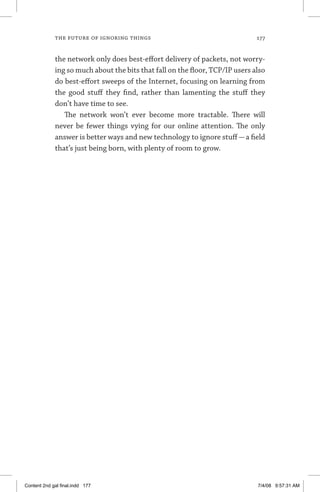 the future of ignoring things	 177
the network only does best-effort delivery of packets, not worry­
ing so much about the bits that fall on the floor, TCP/IP users also
do best-effort sweeps of the Internet, focusing on learning from
the good stuff they find, rather than lamenting the stuff they
don’t have time to see.
The network won’t ever become more tractable. There will
never be fewer things vying for our online attention. The only
answer is better ways and new technology to ignore stuff—a field
that’s just being born, with plenty of room to grow.
Content 2nd gal final.indd 177 7/4/08 9:57:31 AM
 