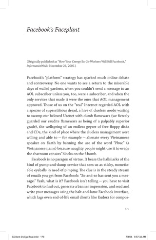 facebook’s faceplant	 179
Facebook’s Faceplant
(Originally published as “How Your Creepy Ex-Co-Workers Will Kill Facebook,”
InformationWeek, November 26, 2007.)
Facebook’s “platform” strategy has sparked much online debate
and controversy. No one wants to see a return to the miserable
days of walled gardens, when you couldn’t send a message to an
AOL subscriber unless you, too, were a subscriber, and when the
only services that made it were the ones that AOL management
approved. Those of us on the “real” Internet regarded AOL with
a species of superstitious dread, a hive of clueless noobs waiting
to swamp our beloved Usenet with dumb flamewars (we fiercely
guarded our erudite flamewars as being of a palpably superior
grade), the wellspring of an endless geyser of free floppy disks
and CDs, the kind of place where the clueless management were
willing and able to — for example — alienate every Vietnamese
speaker on Earth by banning the use of the word “Phuc” (a
Vietnamese name) because naughty people might use it to evade
the chatroom censors’ blocks on the f-bomb.
Facebook is no paragon of virtue. It bears the hallmarks of the
kind of pump-and-dump service that sees us as sticky, monetiz-
able eyeballs in need of pimping. The clue is in the steady stream
of emails you get from Facebook: “So-and-so has sent you a mes-
sage.” Yeah, what is it? Facebook isn’t telling — you have to visit
Facebook to find out, generate a banner impression, and read and
write your messages using the halt-and-lame Facebook interface,
which lags even end-of-life email clients like Eudora for compos-
	 179
Content 2nd gal final.indd 179 7/4/08 9:57:32 AM
 
