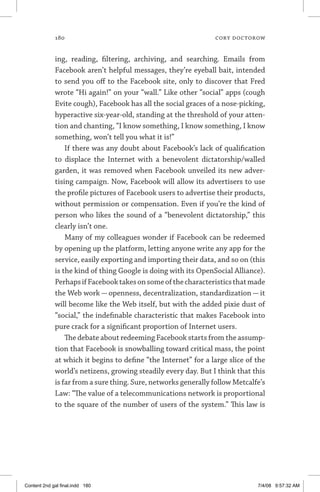 180	 cory doctorow
ing, reading, filtering, archiving, and searching. Emails from
Facebook aren’t helpful messages, they’re eyeball bait, intended
to send you off to the Facebook site, only to discover that Fred
wrote “Hi again!” on your “wall.” Like other “social” apps (cough
Evite cough), Facebook has all the social graces of a nose-picking,
hyperactive six-year-old, standing at the threshold of your atten-
tion and chanting, “I know something, I know something, I know
something, won’t tell you what it is!”
If there was any doubt about Facebook’s lack of qualification
to displace the Internet with a benevolent dictatorship/walled
garden, it was removed when Facebook unveiled its new adver-
tising campaign. Now, Facebook will allow its advertisers to use
the profile pictures of Facebook users to advertise their products,
without permission or compensation. Even if you’re the kind of
person who likes the sound of a “benevolent dictatorship,” this
clearly isn’t one.
Many of my colleagues wonder if Facebook can be redeemed
by opening up the platform, letting anyone write any app for the
service, easily exporting and importing their data, and so on (this
is the kind of thing Google is doing with its OpenSocial ­Alliance).
PerhapsifFacebooktakesonsomeofthecharacteristicsthatmade
the Web work — openness, decentralization, standardization — it
will become like the Web itself, but with the added pixie dust of
“social,” the indefinable characteristic that makes Facebook into
pure crack for a significant proportion of Internet users.
The debate about redeeming Facebook starts from the assump-
tion that Facebook is snowballing toward critical mass, the point
at which it begins to define “the Internet” for a large slice of the
world’s netizens, growing steadily every day. But I think that this
is far from a sure thing. Sure, networks generally follow Metcalfe’s
Law: “The value of a telecommunications network is proportional
to the square of the number of users of the system.” This law is
Content 2nd gal final.indd 180 7/4/08 9:57:32 AM
 