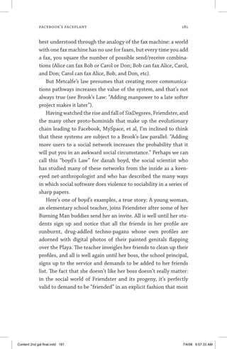 facebook’s faceplant	 181
best understood through the analogy of the fax machine: a world
with one fax machine has no use for faxes, but every time you add
a fax, you square the number of possible send/receive combina-
tions (Alice can fax Bob or Carol or Don; Bob can fax Alice, Carol,
and Don; Carol can fax Alice, Bob, and Don, etc).
But Metcalfe’s law presumes that creating more communica-
tions pathways increases the value of the system, and that’s not
always true (see Brook’s Law: “Adding manpower to a late softer
project makes it later”).
Having watched the rise and fall of SixDegrees, Friendster, and
the many other proto-hominids that make up the evolutionary
chain leading to Facebook, MySpace, et al, I’m inclined to think
that these systems are subject to a Brook’s-law parallel: “Adding
more users to a social network increases the probability that it
will put you in an awkward social circumstance.” Perhaps we can
call this “boyd’s Law” for danah boyd, the social scientist who
has studied many of these networks from the inside as a keen-
eyed net-anthropologist and who has described the many ways
in which social software does violence to sociability in a series of
sharp papers.
Here’s one of boyd’s examples, a true story: A young woman,
an elementary school teacher, joins Friendster after some of her
Burning Man buddies send her an invite. All is well until her stu-
dents sign up and notice that all the friends in her profile are
sunburnt, drug-addled techno-pagans whose own profiles are
adorned with digital photos of their painted genitals flapping
over the Playa. The teacher inveigles her friends to clean up their
profiles, and all is well again until her boss, the school principal,
signs up to the service and demands to be added to her friends
list. The fact that she doesn’t like her boss doesn’t really matter:
in the social world of Friendster and its progeny, it’s perfectly
valid to demand to be “friended” in an explicit fashion that most
Content 2nd gal final.indd 181 7/4/08 9:57:33 AM
 