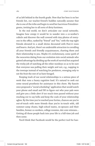 182	 cory doctorow
of us left behind in the fourth grade. Now that her boss is on her
friends list, our teacher-friend’s buddies naturally assume that
she is one of the tribe and begin to send her lascivious Friendster-
grams, inviting her to all sorts of dirty funtimes.
In the real world, we don’t articulate our social networks.
Imagine how creepy it would be to wander into a co-worker’s
cubicle and discover the wall covered with tiny photos of every-
one in the office, ranked by “friend” and “foe,” with the top eight
friends elevated to a small shrine decorated with Post-it roses
and hearts. And yet, there’s an undeniable attraction to corralling
all your friends and friendly acquaintances, charting them and
their relationship to you. Maybe it’s evolutionary, some quirk of
the neocortex dating from our evolution into social animals who
gained advantage by dividing up the work of survival but acquired
the tricky job of watching all the other monkeys so as to be sure
that everyone was pulling their weight and not, e.g., napping in
the treetops instead of watching for predators, emerging only to
eat the fruit the rest of us have foraged.
Keeping track of our social relationships is a serious piece of
work that runs a heavy cognitive load. It’s natural to seek out
some neural prosthesis for assistance in this chore. My fiancée
once proposed a “social scheduling” application that would watch
your phone and email and IM to figure out who your pals were
and give you a little alert if too much time passed without your
reaching out to say hello and keep the coals of your relationship
aglow. By the time you’ve reached your forties, chances are you’re
out-of-touch with more friends than you’re in-touch with, old
summer-camp chums, high-school mates, ex-spouses and their
families, former co-workers, college roomies, dot-com veterans...
Getting all those people back into your life is a full-time job and
then some.
You’d think that Facebook would be the perfect tool for han-
Content 2nd gal final.indd 182 7/4/08 9:57:33 AM
 