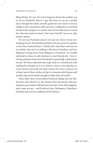 facebook’s faceplant	 183
dling all this. It’s not. For every long-lost chum who reaches out
to me on Facebook, there’s a guy who beat me up on a weekly
basis through the whole seventh grade but now wants to be my
buddy; or the crazy person who was fun in college but is now kind
of sad; or the creepy ex-co-worker who I’d cross the street to avoid
but who now wants to know, “Am I your friend?” yes or no, this
instant, please.
It’s not just Facebook and it’s not just me. Every “social net-
working service” has had this problem and every user I’ve spoken
to has been frustrated by it. I think that’s why these services are
so volatile: why we’re so willing to flee from Friendster and into
MySpace’s loving arms; from MySpace to Facebook. It’s socially
awkward to refuse to add someone to your friends list — but re-
moving someone from your friends list is practically a declaration
of war. The least awkward way to get back to a friends list with
nothing but friends on it is to reboot: create a new identity on
a new system and send out some invites (of course, chances are
at least one of those invites will go to someone who’ll groan and
wonder why you’re dumb enough to think that we’re pals).
That’s why I don’t worry about Facebook taking over the Net.
As more users flock to it, the chances that the person who pre-
cipitates your exodus will find you increases. Once that happens,
poof, away you go — and Facebook joins SixDegrees, Friendster,
and their pals on the scrapheap of Net.history.
Content 2nd gal final.indd 183 7/4/08 9:57:34 AM
 